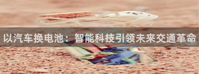 优发国际安卓版下载安装苹果：以汽车换电池：智能科技引领未来交通革命
