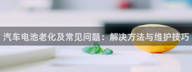 优发国际亚洲平台：汽车电池老化及常见问题：解决方法与维护技巧