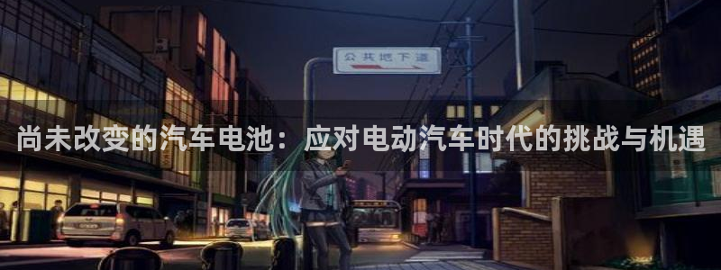 优发国际官网,首页网址：尚未改变的汽车电池：应对电动汽车时代的挑战与机遇