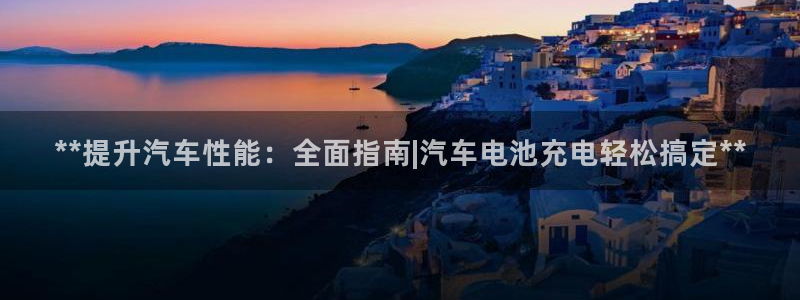 优发国际平台18：**提升汽车性能：全面指南|汽车电池充电轻松搞定**
